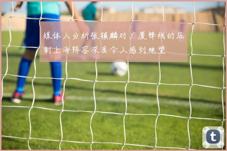 媒体人分析张镇麟对广厦锋线的压制上海阵容深度令人感到绝望