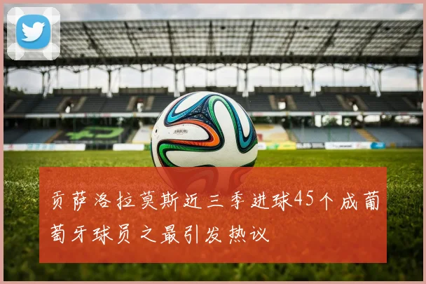 贡萨洛拉莫斯近三季进球45个成葡萄牙球员之最引发热议