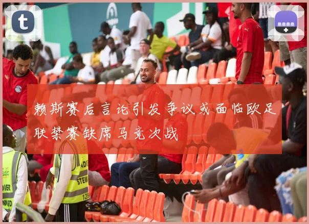 赖斯赛后言论引发争议或面临欧足联禁赛缺席马竞次战