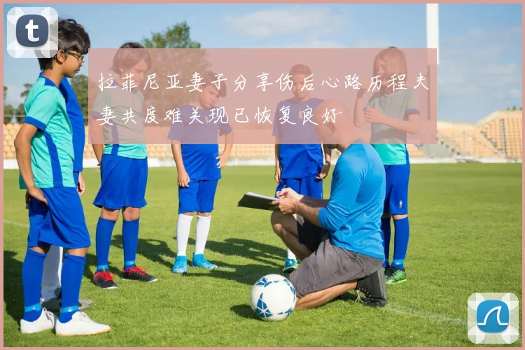 拉菲尼亚妻子分享伤后心路历程夫妻共度难关现已恢复良好