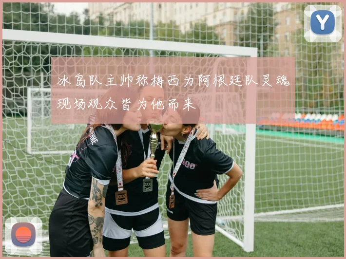冰岛队主帅称梅西为阿根廷队灵魂现场观众皆为他而来