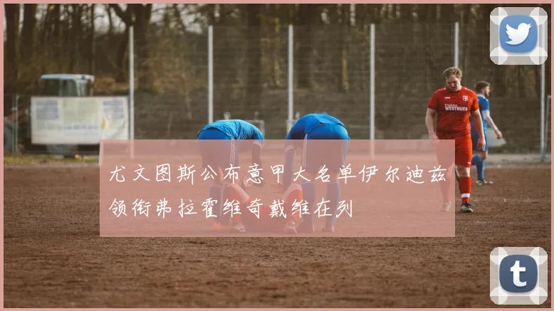 尤文图斯公布意甲大名单伊尔迪兹领衔弗拉霍维奇戴维在列