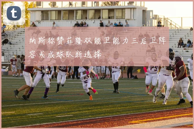 纳斯称赞菲隆双能卫能力三后卫阵容或成球队新选择