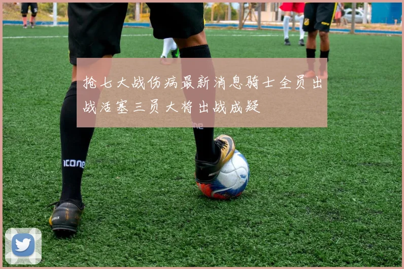 抢七大战伤病最新消息骑士全员出战活塞三员大将出战成疑