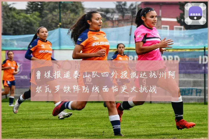 鲁媒报道泰山队四外援抵达杭州阿尔瓦罗缺阵防线面临更大挑战