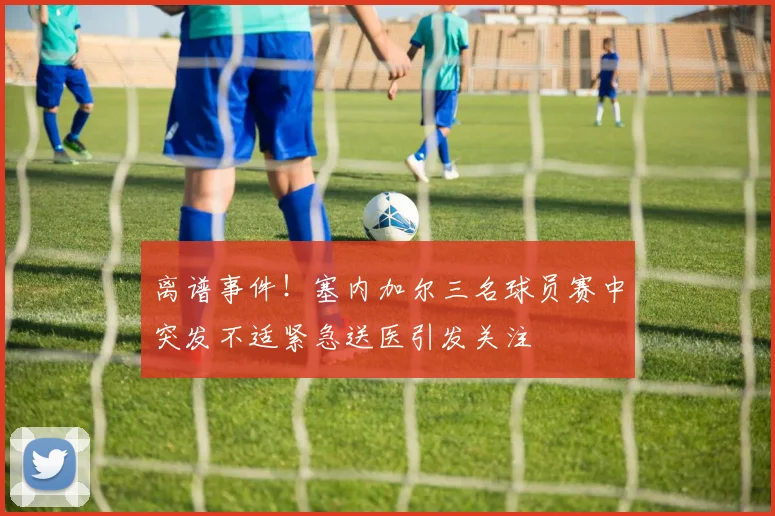离谱事件！塞内加尔三名球员赛中突发不适紧急送医引发关注