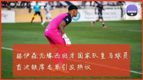 赫伊森无缘西班牙国家队皇马球员首次缺席名单引发热议