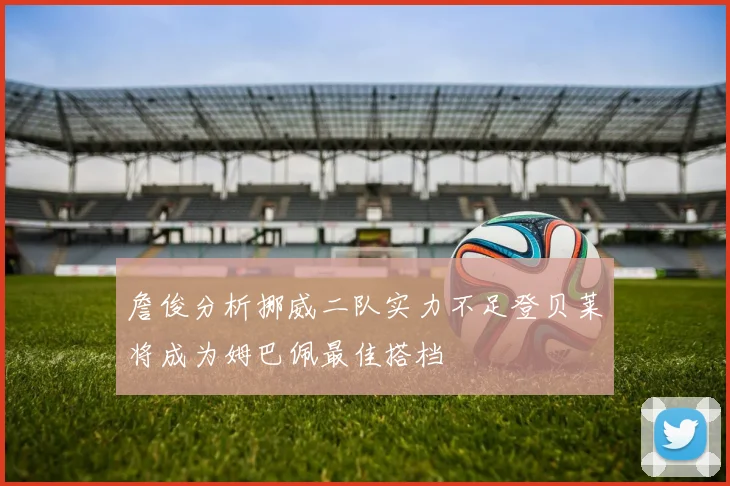 詹俊分析挪威二队实力不足登贝莱将成为姆巴佩最佳搭档