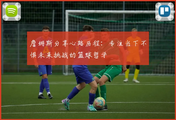 詹姆斯分享心路历程：专注当下不惧未来挑战的篮球哲学