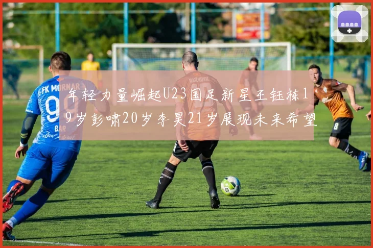 年轻力量崛起U23国足新星王钰栋19岁彭啸20岁李昊21岁展现未来希望